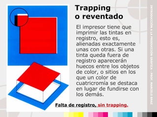 El impresor tiene que imprimir las tintas en registro, esto es, alienadas exactamente unas con otras. Si una tinta queda fuera de registro aparecerán huecos entre los objetos de color, o sitios en los que un color de cuatricromía se destaca en lugar de fundirse con los demás. Trapping  o reventado Falta de registro,  sin trapping. INTRODUCCIÓN A LA PRODUCCIÓN GRÁFICA - PROF. MARCELO BRAZ 