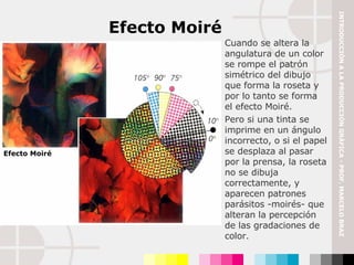 Cuando se altera la angulatura de un color se rompe el patrón simétrico del dibujo que forma la roseta y por lo tanto se forma el efecto Moiré. Pero si una tinta se imprime en un ángulo incorrecto, o si el papel se desplaza al pasar por la prensa, la roseta no se dibuja correctamente, y aparecen patrones parásitos -moirés- que alteran la percepción de las gradaciones de color. Efecto Moiré Efecto Moiré INTRODUCCIÓN A LA PRODUCCIÓN GRÁFICA - PROF. MARCELO BRAZ 