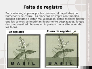 En ocasiones, al pasar por las prensas, el papel absorbe humedad y se estira. Las planchas de impresión también pueden dilatarse o estar mal alineadas. Estos factores hacen que los colores se impriman ligeramente desplazados, lo que da como resultado huecos no impresos o una alteración de los tonos.  Falta de registro En registro Fuera de registro INTRODUCCIÓN A LA PRODUCCIÓN GRÁFICA - PROF. MARCELO BRAZ 