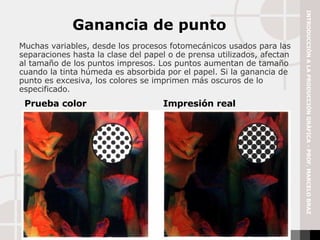 Muchas variables, desde los procesos fotomecánicos usados para las separaciones hasta la clase del papel o de prensa utilizados, afectan al tamaño de los puntos impresos. Los puntos aumentan de tamaño cuando la tinta húmeda es absorbida por el papel. Si la ganancia de punto es excesiva, los colores se imprimen más oscuros de lo especificado. Ganancia de punto Prueba color Impresión real INTRODUCCIÓN A LA PRODUCCIÓN GRÁFICA - PROF. MARCELO BRAZ 