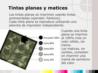 Tintas planas y matices Las tintas planas se imprimen usando tintas premezcladas (ejemplo: Pantone).  Cada tinta plana se reproduce utilizando una plancha de impresión independiente. Cuando una tinta plana se imprime al 100% crea un color sólido, sin trama.  Los matices, en cambio, consisten en imprimir una trama de semitono del color. 