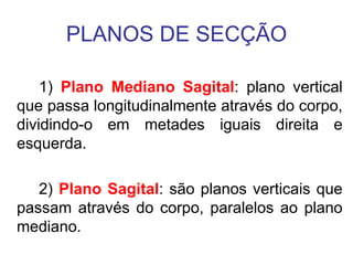 PLANOS DE SECÇÃO
1) Plano Mediano Sagital: plano vertical
que passa longitudinalmente através do corpo,
dividindo-o em metades iguais direita e
esquerda.
2) Plano Sagital: são planos verticais que
passam através do corpo, paralelos ao plano
mediano.

 