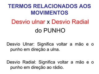 TERMOS RELACIONADOS AOS
MOVIMENTOS

Desvio ulnar x Desvio Radial
do PUNHO
Desvio Ulnar: Significa voltar a mão e o
punho em direção a ulna.
Desvio Radial: Significa voltar a mão e o
punho em direção ao rádio.

 