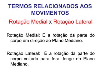 TERMOS RELACIONADOS AOS
MOVIMENTOS
Rotação Medial x Rotação Lateral
Rotação Medial: É a rotação da parte do
corpo em direção ao Plano Mediano.
Rotação Lateral: É a rotação da parte do
corpo voltada para fora, longe do Plano
Mediano.

 