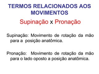 TERMOS RELACIONADOS AOS
MOVIMENTOS

Supinação x Pronação
Supinação: Movimento de rotação da mão
para a posição anatômica.
Pronação: Movimento de rotação da mão
para o lado oposto a posição anatômica.

 