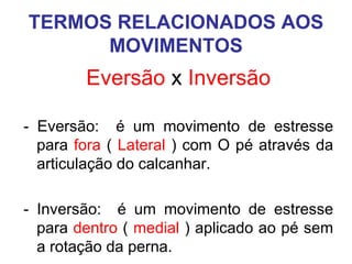 TERMOS RELACIONADOS AOS
MOVIMENTOS

Eversão x Inversão
- Eversão: é um movimento de estresse
para fora ( Lateral ) com O pé através da
articulação do calcanhar.
- Inversão: é um movimento de estresse
para dentro ( medial ) aplicado ao pé sem
a rotação da perna.

 