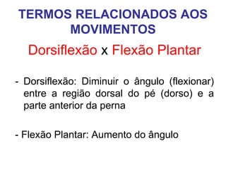 TERMOS RELACIONADOS AOS
MOVIMENTOS

Dorsiflexão x Flexão Plantar
- Dorsiflexão: Diminuir o ângulo (flexionar)
entre a região dorsal do pé (dorso) e a
parte anterior da perna
- Flexão Plantar: Aumento do ângulo

 