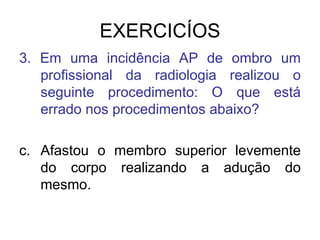 EXERCICÍOS
3. Em uma incidência AP de ombro um
profissional da radiologia realizou o
seguinte procedimento: O que está
errado nos procedimentos abaixo?
c. Afastou o membro superior levemente
do corpo realizando a adução do
mesmo.

 