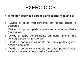 EXERCÍCIOS
4) A melhor descrição para o plano sagital mediano é:
a) Divide o corpo verticalmente em partes direita e
esquerda
b) Divide o corpo em parte superior (ou cranial) e inferior
(ou caudal)
c) Divide o corpo verticalmente em parte anterior (ou
ventral) e posterior (ou dorsal)
d) Divide o corpo verticalmente em duas partes iguais,
direita e esquerda
e) Divide o corpo verticalmente em duas partes iguais,
anterior (ou ventral) e posterior (ou dorsal)

 