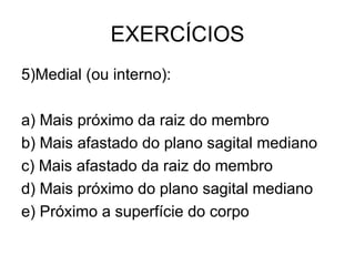 EXERCÍCIOS
5)Medial (ou interno):
a) Mais próximo da raiz do membro
b) Mais afastado do plano sagital mediano
c) Mais afastado da raiz do membro
d) Mais próximo do plano sagital mediano
e) Próximo a superfície do corpo

 