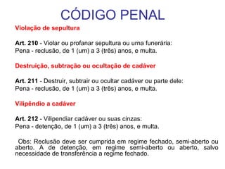 CÓDIGO PENAL
Violação de sepultura
Art. 210 - Violar ou profanar sepultura ou urna funerária:
Pena - reclusão, de 1 (um) a 3 (três) anos, e multa.
Destruição, subtração ou ocultação de cadáver
Art. 211 - Destruir, subtrair ou ocultar cadáver ou parte dele:
Pena - reclusão, de 1 (um) a 3 (três) anos, e multa.
Vilipêndio a cadáver
Art. 212 - Vilipendiar cadáver ou suas cinzas:
Pena - detenção, de 1 (um) a 3 (três) anos, e multa.
Obs: Reclusão deve ser cumprida em regime fechado, semi-aberto ou
aberto. A de detenção, em regime semi-aberto ou aberto, salvo
necessidade de transferência a regime fechado.

 
