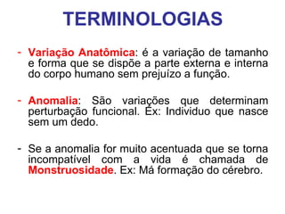 TERMINOLOGIAS
- Variação Anatômica: é a variação de tamanho
e forma que se dispõe a parte externa e interna
do corpo humano sem prejuízo a função.
- Anomalia: São variações que determinam
perturbação funcional. Ex: Individuo que nasce
sem um dedo.
- Se a anomalia for muito acentuada que se torna
incompatível com a vida é chamada de
Monstruosidade. Ex: Má formação do cérebro.

 