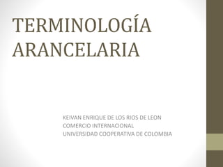TERMINOLOGÍA
ARANCELARIA
KEIVAN ENRIQUE DE LOS RIOS DE LEON
COMERCIO INTERNACIONAL
UNIVERSIDAD COOPERATIVA DE COLOMBIA
 