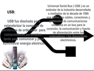 Universal Serial Bus ( USB ) es un
estándar de la industria desarrollado
USB:
a mediados de la década de 1990
que define los cables, conectores y
protocolos de comunicaciones
USB fue diseñado para
utilizados en un bus para la
estandarizar la conexión de
periféricos de ordenador para conexión, la comunicación y fuente
de alimentación entre los
computadoras personales ,
ordenadores y los dispositivos
tanto para comunicar y para
electrónicos.

suministrar energía eléctrica.

 