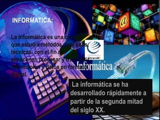 INFORMATICA:
La informática es una ciencia
que estudia métodos, procesos,
técnicas, con el fin de
almacenar, procesar y transmitir
información y datos en formato
digital.

La informática se ha
desarrollado rápidamente a
partir de la segunda mitad
del siglo XX.

 