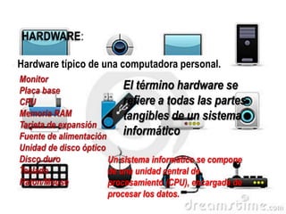 HARDWARE:
Hardware típico de una computadora personal.

El término hardware se
refiere a todas las partes
tangibles de un sistema
informático
Un sistema informático se compone
de una unidad central de
procesamiento (CPU), encargada de
procesar los datos.

 