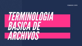 TERMINOLOGIA
BASICA DE
ARCHIVOS
FEBRERO 2019
 