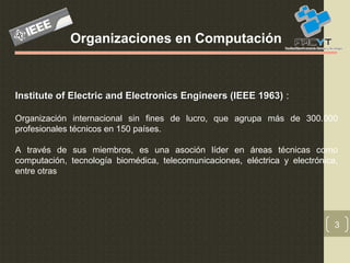 3
Organizaciones en Computación
Institute of Electric and Electronics Engineers (IEEE 1963)Institute of Electric and Electronics Engineers (IEEE 1963) :
Organización internacional sin fines de lucro, que agrupa más de 300.000
profesionales técnicos en 150 países.
A través de sus miembros, es una asoción líder en áreas técnicas como
computación, tecnología biomédica, telecomunicaciones, eléctrica y electrónica,
entre otras
 