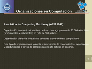 4
Organizaciones en Computación
Asociation for Computing Machinery (ACM 1947)Asociation for Computing Machinery (ACM 1947) :
Organización internacional sin fines de lucro que agrupa más de 75.000 miembros
(profesionales y estudiantes) en más de 100 países.
Organización científica y educativa dedicada al avance de la computación.
Este tipo de organizaciones fomenta el intercambio de conocimientos, experiencias
y oportunidades a través de conferencias de alta calidad en español.
 