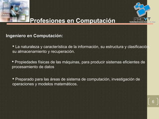 6
Profesiones en Computación
Ingeniero en Computación:Ingeniero en Computación:
 La naturaleza y característica de la información, su estructura y clasificación,
su almacenamiento y recuperación.
 Propiedades físicas de las máquinas, para producir sistemas eficientes de
procesamiento de datos
 Preparado para las áreas de sistema de computación, investigación de
operaciones y modelos matemáticos.
 
