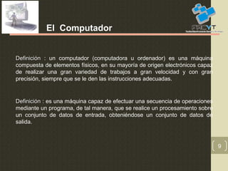 9
El Computador
DefiniciónDefinición : un computador (computadora u ordenador) es una máquina
compuesta de elementos físicos, en su mayoría de origen electrónicos capaz
de realizar una gran variedad de trabajos a gran velocidad y con gran
precisión, siempre que se le den las instrucciones adecuadas.
DefiniciónDefinición : es una máquina capaz de efectuar una secuencia de operaciones
mediante un programa, de tal manera, que se realice un procesamiento sobre
un conjunto de datos de entrada, obteniéndose un conjunto de datos de
salida.
 