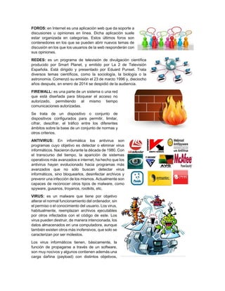 FOROS: en Internet es una aplicación web que da soporte a
discusiones u opiniones en línea. Dicha aplicación suele
estar organizada en categorías. Estos últimos foros son
contenedores en los que se pueden abrir nuevos temas de
discusión en los que los usuarios de la web responderán con
sus opiniones.
REDES: es un programa de televisión de divulgación científica
producido por Smart Planet, y emitido por La 2 de Televisión
Española. Está dirigido y presentado por Eduard Punset. Trata
diversos temas científicos, como la sociología, la biología o la
astronomía. Comenzó su emisión el 23 de marzo 1996 y, dieciocho
años después, en enero de 2014 se despidió de la audiencia.
FIREWALL: es una parte de un sistema o una red
que está diseñada para bloquear el acceso no
autorizado, permitiendo al mismo tiempo
comunicaciones autorizadas.
Se trata de un dispositivo o conjunto de
dispositivos configurados para permitir, limitar,
cifrar, descifrar, el tráfico entre los diferentes
ámbitos sobre la base de un conjunto de normas y
otros criterios.
ANTIVIRUS: En informática los antivirus son
programas cuyo objetivo es detectar o eliminar virus
informáticos. Nacieron durante la década de 1980. Con
el transcurso del tiempo, la aparición de sistemas
operativos más avanzados e internet, ha hecho que los
antivirus hayan evolucionado hacia programas más
avanzados que no sólo buscan detectar virus
informáticos, sino bloquearlos, desinfectar archivos y
prevenir una infección de los mismos. Actualmente son
capaces de reconocer otros tipos de malware, como
spyware, gusanos, troyanos, rootkits, etc.
VIRUS: es un malware que tiene por objetivo
alterar el normal funcionamiento del ordenador, sin
el permiso o el conocimiento del usuario. Los virus,
habitualmente, reemplazan archivos ejecutables
por otros infectados con el código de este. Los
virus pueden destruir, de manera intencionada, los
datos almacenados en una computadora, aunque
también existen otros más inofensivos, que solo se
caracterizan por ser molestos.
Los virus informáticos tienen, básicamente, la
función de propagarse a través de un software,
son muy nocivos y algunos contienen además una
carga dañina (payload) con distintos objetivos,
 