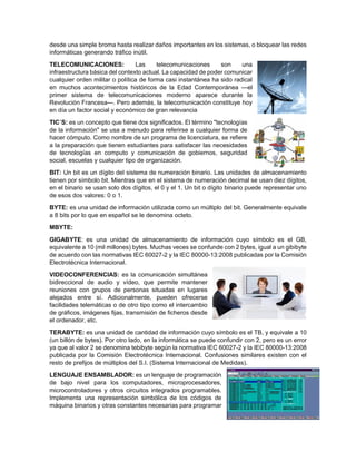 desde una simple broma hasta realizar daños importantes en los sistemas, o bloquear las redes
informáticas generando tráfico inútil.
TELECOMUNICACIONES: Las telecomunicaciones son una
infraestructura básica del contexto actual. La capacidad de poder comunicar
cualquier orden militar o política de forma casi instantánea ha sido radical
en muchos acontecimientos históricos de la Edad Contemporánea —el
primer sistema de telecomunicaciones moderno aparece durante la
Revolución Francesa—. Pero además, la telecomunicación constituye hoy
en día un factor social y económico de gran relevancia
TIC´S: es un concepto que tiene dos significados. El término "tecnologías
de la información" se usa a menudo para referirse a cualquier forma de
hacer cómputo. Como nombre de un programa de licenciatura, se refiere
a la preparación que tienen estudiantes para satisfacer las necesidades
de tecnologías en computo y comunicación de gobiernos, seguridad
social, escuelas y cualquier tipo de organización.
BIT: Un bit es un dígito del sistema de numeración binario. Las unidades de almacenamiento
tienen por símbolo bit. Mientras que en el sistema de numeración decimal se usan diez dígitos,
en el binario se usan solo dos dígitos, el 0 y el 1. Un bit o dígito binario puede representar uno
de esos dos valores: 0 o 1.
BYTE: es una unidad de información utilizada como un múltiplo del bit. Generalmente equivale
a 8 bits por lo que en español se le denomina octeto.
MBYTE:
GIGABYTE: es una unidad de almacenamiento de información cuyo símbolo es el GB,
equivalente a 10 (mil millones) bytes. Muchas veces se confunde con 2 bytes, igual a un gibibyte
de acuerdo con las normativas IEC 60027-2 y la IEC 80000-13:2008 publicadas por la Comisión
Electrotécnica Internacional.
VIDEOCONFERENCIAS: es la comunicación simultánea
bidireccional de audio y vídeo, que permite mantener
reuniones con grupos de personas situadas en lugares
alejados entre sí. Adicionalmente, pueden ofrecerse
facilidades telemáticas o de otro tipo como el intercambio
de gráficos, imágenes fijas, transmisión de ficheros desde
el ordenador, etc.
TERABYTE: es una unidad de cantidad de información cuyo símbolo es el TB, y equivale a 10
(un billón de bytes). Por otro lado, en la informática se puede confundir con 2, pero es un error
ya que al valor 2 se denomina tebibyte según la normativa IEC 60027-2 y la IEC 80000-13:2008
publicada por la Comisión Electrotécnica Internacional. Confusiones similares existen con el
resto de prefijos de múltiplos del S.I. (Sistema Internacional de Medidas).
LENGUAJE ENSAMBLADOR: es un lenguaje de programación
de bajo nivel para los computadores, microprocesadores,
microcontroladores y otros circuitos integrados programables.
Implementa una representación simbólica de los códigos de
máquina binarios y otras constantes necesarias para programar
 
