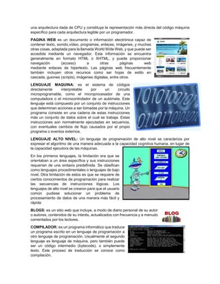 una arquitectura dada de CPU y constituye la representación más directa del código máquina
específico para cada arquitectura legible por un programador.
PAGINA WEB es un documento o información electrónica capaz de
contener texto, sonido,vídeo, programas, enlaces, imágenes, y muchas
otras cosas, adaptada para la llamada World Wide Web, y que puede ser
accedida mediante un navegador. Esta información se encuentra
generalmente en formato HTML o XHTML, y puede proporcionar
navegación (acceso) a otras páginas web
mediante enlaces de hipertexto. Las páginas web frecuentemente
también incluyen otros recursos como ser hojas de estilo en
cascada, guiones (scripts), imágenes digitales, entre otros.
LENGUAJE MAQUINA: es el sistema de códigos
directamente interpretable por un circuito
microprogramable, como el microprocesador de una
computadora o el microcontrolador de un autómata. Este
lenguaje está compuesto por un conjunto de instrucciones
que determinan acciones a ser tomadas por la máquina. Un
programa consiste en una cadena de estas instrucciones
más un conjunto de datos sobre el cual se trabaja. Estas
instrucciones son normalmente ejecutadas en secuencia,
con eventuales cambios de flujo causados por el propio
programa o eventos externos.
LENGUAJE ALTO NIVEL: Un lenguaje de programación de alto nivel se caracteriza por
expresar el algoritmo de una manera adecuada a la capacidad cognitiva humana, en lugar de
la capacidad ejecutora de las máquinas.
En los primeros lenguajes, la limitación era que se
orientaban a un área específica y sus instrucciones
requerían de una sintaxis predefinida. Se clasifican
como lenguajes procedimentales o lenguajes de bajo
nivel. Otra limitación de estos es que se requiere de
ciertos conocimientos de programación para realizar
las secuencias de instrucciones lógicas. Los
lenguajes de alto nivel se crearon para que el usuario
común pudiese solucionar un problema de
procesamiento de datos de una manera más fácil y
rápida
BLOGS: es un sitio web que incluye, a modo de diario personal de su autor
o autores, contenidos de su interés, actualizados con frecuencia y a menudo
comentados por los lectores.
COMPILADOR: es un programa informático que traduce
un programa escrito en un lenguaje de programación a
otro lenguaje de programación. Usualmente el segundo
lenguaje es lenguaje de máquina, pero también puede
ser un código intermedio (bytecode), o simplemente
texto. Este proceso de traducción se conoce como
compilación.
 