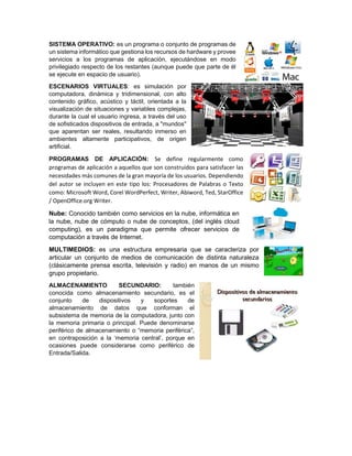 SISTEMA OPERATIVO: es un programa o conjunto de programas de
un sistema informático que gestiona los recursos de hardware y provee
servicios a los programas de aplicación, ejecutándose en modo
privilegiado respecto de los restantes (aunque puede que parte de él
se ejecute en espacio de usuario).
ESCENARIOS VIRTUALES: es simulación por
computadora, dinámica y tridimensional, con alto
contenido gráfico, acústico y táctil, orientada a la
visualización de situaciones y variables complejas,
durante la cual el usuario ingresa, a través del uso
de sofisticados dispositivos de entrada, a "mundos"
que aparentan ser reales, resultando inmerso en
ambientes altamente participativos, de origen
artificial.
PROGRAMAS DE APLICACIÓN: Se define regularmente como
programas de aplicación a aquellos que son construidos para satisfacer las
necesidades más comunes de la gran mayoría de los usuarios. Dependiendo
del autor se incluyen en este tipo los: Procesadores de Palabras o Texto
como: Microsoft Word, Corel WordPerfect, Writer, Abiword, Ted, StarOffice
/ OpenOffice.org Writer.
Nube: Conocido también como servicios en la nube, informática en
la nube, nube de cómputo o nube de conceptos, (del inglés cloud
computing), es un paradigma que permite ofrecer servicios de
computación a través de Internet.
MULTIMEDIOS: es una estructura empresaria que se caracteriza por
articular un conjunto de medios de comunicación de distinta naturaleza
(clásicamente prensa escrita, televisión y radio) en manos de un mismo
grupo propietario.
ALMACENAMIENTO SECUNDARIO: también
conocida como almacenamiento secundario, es el
conjunto de dispositivos y soportes de
almacenamiento de datos que conforman el
subsistema de memoria de la computadora, junto con
la memoria primaria o principal. Puede denominarse
periférico de almacenamiento o “memoria periférica”,
en contraposición a la ‘memoria central’, porque en
ocasiones puede considerarse como periférico de
Entrada/Salida.
 