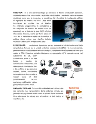 ROBOTICA: es la rama de la tecnología que se dedica al diseño, construcción, operación,
disposición estructural, manufactura y aplicación de los robots. La robótica combina diversas
disciplinas como son: la mecánica, la electrónica, la informática, la inteligencia artificial,
la ingeniería de control y la física. Otras áreas
importantes en robótica son el álgebra,
los autómatas programables, la animatrónica y
las máquinas de estados. El término robot se
popularizó con el éxito de la obra R.U.R. (Robots
Universales Rossum), escrita por Karel Čapek en
1920. En la traducción al inglés de dicha obra, la
palabra checa robota, que significa trabajos
forzados, fue traducida al inglés como robot .
PERIFERICOS: conjunto de dispositivos que sin pertenecer al núcleo fundamental de la
computadora, formado por la unidad central de procesamiento (CPU) y la memoria central,
permitan realizar operaciones de entrada/salida (E/S) complementarias al proceso de datos que
realiza la CPU. Estas tres unidades básicas en un computador, CPU, memoria central y el
subsistema de E/S, están
comunicadas entre sí por tres
buses o canales de
comunicación: direcciones, para
seleccionar la dirección del dato
o del periférico al que se quiere
acceder, control, básicamente
para seleccionar la operación a
realizar sobre el dato
(principalmente lectura,
escritura o modificación) ydatos,
por donde circulan los datos.
UNIDAD DE ENTRADA: En informática, el teclado y el ratón son los
dos elementos más representativos de la unidad de entrada, que
permite a la computadora "recibir" datos de entrada desde el exterior.
Otros elementos de entrada son: el escáner, el lápiz óptico, el
micrófono, etc.
 