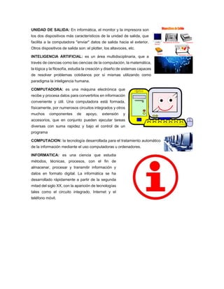 UNIDAD DE SALIDA: En informática, el monitor y la impresora son
los dos dispositivos más característicos de la unidad de salida, que
facilita a la computadora "enviar" datos de salida hacia el exterior.
Otros dispositivos de salida son: el plotter, los altavoces, etc.
INTELIGENCIA ARTIFICIAL: es un área multidisciplinaria, que a
través de ciencias como las ciencias de la computación, la matemática,
la lógica y la filosofía, estudia la creación y diseño de sistemas capaces
de resolver problemas cotidianos por sí mismas utilizando como
paradigma la inteligencia humana.
COMPUTADORA: es una máquina electrónica que
recibe y procesa datos para convertirlos en información
conveniente y útil. Una computadora está formada,
físicamente, por numerosos circuitos integrados y otros
muchos componentes de apoyo, extensión y
accesorios, que en conjunto pueden ejecutar tareas
diversas con suma rapidez y bajo el control de un
programa
COMPUTACION: la tecnología desarrollada para el tratamiento automático
de la información mediante el uso computadoras u ordenadores.
INFORMATICA: es una ciencia que estudia
métodos, técnicas, procesos, con el fin de
almacenar, procesar y transmitir información y
datos en formato digital. La informática se ha
desarrollado rápidamente a partir de la segunda
mitad del siglo XX, con la aparición de tecnologías
tales como el circuito integrado, Internet y el
teléfono móvil.
 
