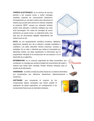 CORREO ELECTRONICO: es un servicio de red que
permite a los usuarios enviar y recibir mensajes
mediante sistemas de comunicación electrónica.
Principalmente se usa este nombre para denominar al
sistema que provee este servicio en Internet, mediante
el protocolo SMTP, aunque por extensión también
puede verse aplicado a sistemas análogos que usen
otras tecnologías. Por medio de mensajes de correo
electrónico se puede enviar, no solamente texto, sino
todo tipo de documentos digitales dependiendo del
sistema que se use.
DATO: es una representación simbólica (numérica, alfabética,
algorítmica, espacial, etc.) de un atributo o variable cuantitativa o
cualitativa. Los datos describen hechos empíricos, sucesos y
entidades. Es un valor o referente que recibe el computador por
diferentes medios, los datos representan la información que el
programador manipula en la construcción de una solución o en el
desarrollo de un algoritmo.
INFORMACION: es un conjunto organizado de datos procesados, que
constituyen un mensaje que cambia el estado de conocimiento del sujeto o
sistema que recibe dicho mensaje. Existen diversos enfoques para el
estudio de la información
HARDWARE: se refiere a todas las partes físicas de un sistema informático;
sus componentes son: eléctricos, electrónicos, electromecánicos y
mecánicos.
SOFTWARE: que comprende el conjunto de los
componentes lógicos necesarios que hacen posible la
realización de tareas específicas, en contraposición a los
componentes físicos que son llamados hardware.
 