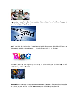 Página web: Una página web es el nombre de un documento o información electrónica capaz de
contener texto, sonido, vídeo, etc.
Blogs: Es unsitiowebque incluye,amodo de diariopersonal de su autor o autores,contenidosde
su interés, actualizados con frecuencia y a menudo comentados por los lectores.
Escenarios Virtuales: son un potente instrumento de visualización de la información territorial,
cualquiera que sea su naturaleza.
Multimedios:esunaestructuraempresarialque se caracterizaporarticularunconjuntode medios
de comunicación de distinta naturaleza en manos de un mismo grupo propietario.
 