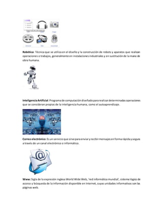 Robótica: Técnica que se utiliza en el diseño y la construcción de robots y aparatos que realizan
operaciones o trabajos, generalmente en instalacionesindustriales y en sustituciónde la mano de
obra humana.
InteligenciaArtificial:Programade computacióndiseñadopararealizardeterminadasoperaciones
que se consideran propias de la inteligencia humana, como el autoaprendizaje.
Correo electrónico:Esun servicioque sirveparaenviaryrecibirmensajesenformarápidaysegura
a través de un canal electrónico o informático.
Www: Sigla de la expresión inglesa World Wide Web, 'red informática mundial', sistema lógico de
acceso y búsqueda de la información disponible en Internet, cuyas unidades informativas son las
páginas web.
 