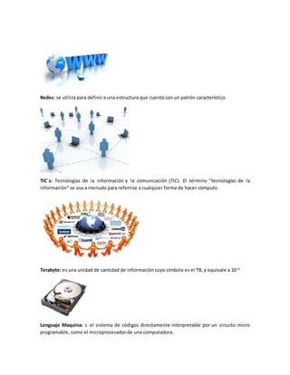 Redes: se utiliza para definir a una estructura que cuenta con un patrón característico.
TIC´s: Tecnologías de la información y la comunicación (TIC). El término "tecnologías de la
información" se usa a menudo para referirse a cualquier forma de hacer cómputo.
Terabyte: es una unidad de cantidad de información cuyo símbolo es el TB, y equivale a 1012
Lenguaje Maquina: s el sistema de códigos directamente interpretable por un circuito micro
programable, como el microprocesador de una computadora.
 