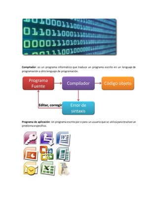 Compilador: es un programa informático que traduce un programa escrito en un lenguaje de
programación a otro lenguaje de programación.
Programa de aplicación: Un programa escritopor o para un usuarioque se utilizapararesolverun
problema específico.
 