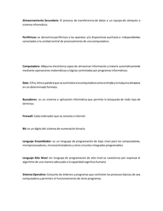 Almacenamiento Secundario: El proceso de transferencia de datos a un equipo de cómputo o
sistema informático.
Periféricos: se denomina periféricos a los aparatos y/o dispositivos auxiliares e independientes
conectados a la unidad central de procesamiento de una computadora.
Computadora: Máquina electrónica capaz de almacenar información y tratarla automáticamente
mediante operaciones matemáticas y lógicas controladas por programas informáticos.
Dato: Cifra,letraopalabraque sesuministraalacomputadoracomoentradaylamáquinaalmacena
en un determinado formato.
Buscadores: es un sistema o aplicación informática que permite la búsqueda de todo tipo de
términos
Firewall: Cada ordenador que se conecta a internet
Bit: es un dígito del sistema de numeración binario.
Lenguaje Ensamblador: es un lenguaje de programación de bajo nivel para los computadores,
microprocesadores, microcontroladores y otros circuitos integrados programables
Lenguaje Alto Nivel: Un lenguaje de programación de alto nivel se caracteriza por expresar el
algoritmo de una manera adecuada a la capacidad cognitiva humana
Sistema Operativo: Conjunto de órdenes y programas que controlan los procesos básicos de una
computadora y permiten el funcionamiento de otros programas.
 