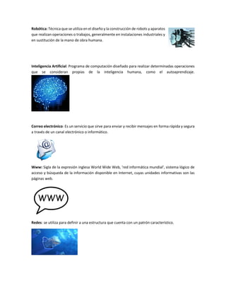 Robótica: Técnica que se utiliza en el diseño y la construcción de robots y aparatos
que realizan operaciones o trabajos, generalmente en instalaciones industriales y
en sustitución de la mano de obra humana.
Inteligencia Artificial: Programa de computación diseñado para realizar determinadas operaciones
que se consideran propias de la inteligencia humana, como el autoaprendizaje.
Correo electrónico: Es un servicio que sirve para enviar y recibir mensajes en forma rápida y segura
a través de un canal electrónico o informático.
Www: Sigla de la expresión inglesa World Wide Web, 'red informática mundial', sistema lógico de
acceso y búsqueda de la información disponible en Internet, cuyas unidades informativas son las
páginas web.
Redes: se utiliza para definir a una estructura que cuenta con un patrón característico.
 