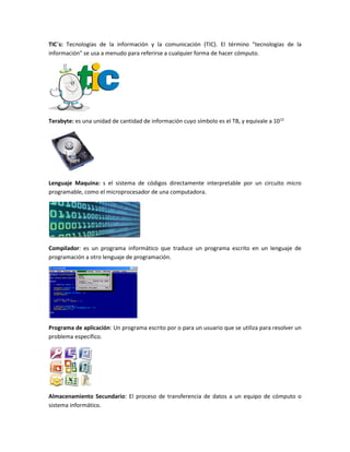 TIC´s: Tecnologías de la información y la comunicación (TIC). El término "tecnologías de la
información" se usa a menudo para referirse a cualquier forma de hacer cómputo.
Terabyte: es una unidad de cantidad de información cuyo símbolo es el TB, y equivale a 1012
Lenguaje Maquina: s el sistema de códigos directamente interpretable por un circuito micro
programable, como el microprocesador de una computadora.
Compilador: es un programa informático que traduce un programa escrito en un lenguaje de
programación a otro lenguaje de programación.
Programa de aplicación: Un programa escrito por o para un usuario que se utiliza para resolver un
problema específico.
Almacenamiento Secundario: El proceso de transferencia de datos a un equipo de cómputo o
sistema informático.
 