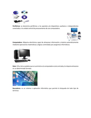 Periféricos: se denomina periféricos a los aparatos y/o dispositivos auxiliares e independientes
conectados a la unidad central de procesamiento de una computadora.
Computadora: Máquina electrónica capaz de almacenar información y tratarla automáticamente
mediante operaciones matemáticas y lógicas controladas por programas informáticos.
Dato: Cifra, letra o palabra que se suministra a la computadora como entrada y la máquina almacena
en un determinado formato.
Buscadores: es un sistema o aplicación informática que permite la búsqueda de todo tipo de
términos
 