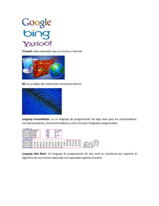 Firewall: Cada ordenador que se conecta a internet
Bit: es un dígito del sistema de numeración binario.
Lenguaje Ensamblador: es un lenguaje de programación de bajo nivel para los computadores,
microprocesadores, microcontroladores y otros circuitos integrados programables
Lenguaje Alto Nivel: Un lenguaje de programación de alto nivel se caracteriza por expresar el
algoritmo de una manera adecuada a la capacidad cognitiva humana
 