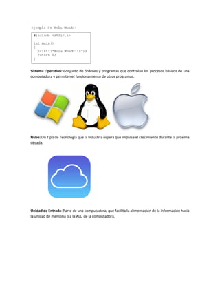 Sistema Operativo: Conjunto de órdenes y programas que controlan los procesos básicos de una
computadora y permiten el funcionamiento de otros programas.
Nube: Un Tipo de Tecnología que la Industria espera que impulse el crecimiento durante la próxima
década.
Unidad de Entrada: Parte de una computadora, que facilita la alimentación de la información hacia
la unidad de memoria o a la ALU de la computadora.
 