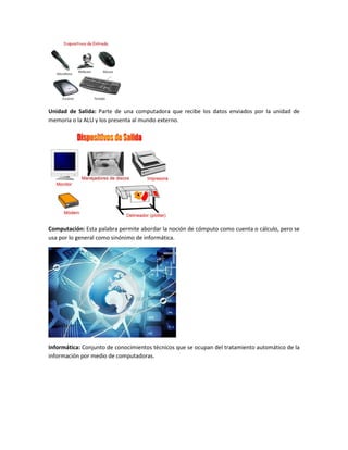 Unidad de Salida: Parte de una computadora que recibe los datos enviados por la unidad de
memoria o la ALU y los presenta al mundo externo.
Computación: Esta palabra permite abordar la noción de cómputo como cuenta o cálculo, pero se
usa por lo general como sinónimo de informática.
Informática: Conjunto de conocimientos técnicos que se ocupan del tratamiento automático de la
información por medio de computadoras.
 