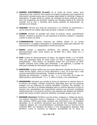63. CORREO ELECTRÓNICO (E-mail): Es el modo de enviar cartas, pero
   utilizando la red, Internet. Para hacerlo se emplean programas que organizan la
   información necesaria para que el mensaje salga desde el remitente y llegue al
   destinatario. El lugar donde se reciben los mensajes se llama casilla de correo,
   pero hay programas que permiten redactar los mensajes desde la PC antes de
   conectar con la red, y recibirlos para leerlos después de desconectar. Un
   ejemplo es el Outlook.

64. CRACKER: Persona que trata de introducirse a un sistema sin autorización y
   con la intención de realizar algún tipo de daño u obtener un beneficio.

65. CURSOR: Símbolo en pantalla que indica la posición activa, generalmente
   titilante. Muestra la posición en que aparecerá el próximo carácter a visualizar
   cuando se pulse una tecla

66. CYBERESPACIO: Término originado por William Gibson en su novela
   Neuromancer. La palabra Cyberspace es ampliamente usada para descubrir los
   recursos de información disponibles a través de Internet.

67. DRIVE:   Unidad o dispositivo periférico. Por ejemplo, dispositivos de
   almacenamiento tales como lectora de CD-ROM (D:), disco rígido (C:) y
   disquetera (A:)

68. DVD: Unidad de almacenamiento de datos. De aspecto similar a un CD-ROM,
   tiene una capacidad hasta 25 veces mayor (17 GB), y seguramente será su
   reemplazante. Para leerlos, es necesario contar con una lectora de DVD.
   Pueden utilizarse como medio para almacenar y ver películas, o guardar en
   ellos gran cantidad de información para ser leída en una PC.

69. EMOTICÓN: Carácter gráfico que sirve para demostrar estados de ánimo en un
   medio escrito digital, como el correo electrónico u otro, en el que dos o más
   usuarios interactúan textualmente. También se denominan smileys.
   Ejemplos de emoticones: ;) guiñar un ojo; :» o :)) muy feliz; 8) lo digo con
   doble sentido o pícaramente; :-X o X cierro mi boca, o sin comentarios

70. ERGONOMÍA: Disciplina que estudia la forma de optimizar la relación física en
   el entorno de trabajo, creando condiciones adecuadas para que las personas
   trabajen con las máquinas de manera saludable y efectiva. Por ejemplo, un
   escritorio, una silla o un teclado diseñados para un entorno laboral en el que se
   operará una computadora son ergonómicos siempre que procuren amoldarse
   anatómicamente y sin generar traumas a las posturas que adoptan las distintas
   partes del cuerpo humano (columna vertebral, cervicales, brazos, ojos, etc.)

71. ESCÁNER (Scanner): Periférico que lee textos, imágenes y códigos de barras.
   Los escáner reconocen textos e imágenes, y los convierten en código digital
   (por ejemplo, ASCII) para poder procesar esa información con un programa
   apropiado. Es un periférico (accesorio) que permite leer fotografías, textos,
   imágenes, dibujos, etc. a la computadora y guardarlas como un archivo (con la
   extensión BMP, por ejemplo) Se parece a una fotocopiadora pequeña. Este
   periférico (como la mayoría) se adquiere acompañado de un disco de


                                Página 10 de 39
 