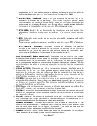 instalación, en el cual suelen agregarse algunos software de administración de
        imágenes (álbumes o visores) y reconocimiento de texto (ver OCR)

     72. ESCRITORIO (Desktop): Manera en que presenta la pantalla de la PC
        emulando la imagen de un escritorio. Sobre este "escritorio virtual", están
        representados, por medio de íconos: la PC, todos sus periféricos, los discos, los
        programas, los enlaces a Internet, etc. Desde allí, es posible activar todos los
        recursos de la computadora e ingresar a los diferentes programas.

     73. ETIQUETA: Dentro de un documento de hipertexto, una instrucción. Una
        etiqueta de hipertexto empieza con un carácter "<" y termina con un carácter
        ">".

     74. EXE: Extensión más común de un archivo ejecutable (proviene del inglés
        EXECUTABLE)
        Programa que puede ejecutarse en un sistema operativo como DOS o Windows.

     75. EXPLORADOR (Windows): Programa incluido en Windows que permite
        acceder a las carpetas y administrar los archivos del sistema. Al ser posible la
        visualización de todos los recursos del sistema desde el Explorador, este
        programa facilita la tarea de búsqueda de información en la PC.

1. FAQ (Frequently Asked Questíons): Preguntas que se realizan con mayor
     frecuencia para despejar dudas sobre un programa, un dispositivo de hardware o
     su funcionamiento. Se encuentran en toda la red Internet, por ejemplo en los sitios
     de proveedores de software o en grupos de discusión. Generando listas de FAQ, los
     administradores de sitios o grupos de discusión no pierden tiempo contestando
     cada una.
2.   FIBRA ÓPTICA: Filamento de vidrio sumamente delgado diseñado para la
     transmisión de la luz. Las fibras ópticas poseen capacidades de transmisión
     enormes, del orden de miles de millones de bits por segundo. Por otra parte, a
     diferencia de los pulsos eléctricos, los impulsos luminosos no son afectados por las
     interferencias causadas por la radiación ambiental.
3.   FINGER: Programa que le permite determinar si un usuario específico está en un
     momento determinado en línea, o bien, qué usuarios se encuentre en ese momento
     en línea en un escenario específico. Este comando es implementado en programas
     de correo electrónico como Eudora.
4.   FIREWALL: Una combinación de hardware y software que separa una red de área
     local (LAN) en dos o más partes con propósitos de seguridad.
5.   FIRMA: Es un archivo de aproximadamente cinco líneas que los usuarios anexan al
     final de un mensaje de correo. Contiene cuando menos un nombre y un domicilio
     de correo electrónico.
6.   FLAME: (vociferar) Ser grosero o insultante en la red; normalmente se trata de
     una respuesta a un correo electrónico o mensaje del grupo de noticias que no es
     del gusto del insultante. Por lo general no es recomendable.
7.   FONDO(Windows): Proceso no interactivo que se lleva a cabo en la PC con
     sistema operativo Windows. Cuando se ejecuta más de un programa a la vez, sólo
     uno de ellos toma lugar en el frente (foreground), en tanto se dice que los
     restantes continúan trabajando en el fondo (background)
8.   FONDO(Escritorio y otros): Color base o de fondo de una pantalla. En una página
     Web, se refiere a la imagen o color de fondo del documento.
                                      Página 11 de 39
 