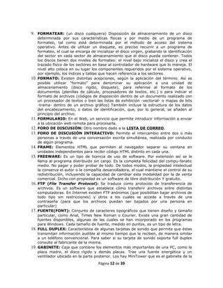 9. FORMATEAR: (un disco cualquiera) Disposición de almacenamiento de un disco
      determinada por sus características físicas y por medio de un programa de
      formateo, tal como está determinada por el método de acceso del sistema
      operativo. Antes de utilizar un disquete, es preciso recurrir a un programa de
      formateo, el cual se encarga de inicializar el disco virgen, grabando la identificación
      del sector en cada sector de almacenamiento que el disco pueda contener. Todos
      los discos tienen dos niveles de formateo: el nivel bajo inicializa el disco y crea el
      trazado físico de los sectores en base al controlador de hardware que lo maneja. El
      nivel alto coloca en su lugar los componentes requeridos por el sistema operativo,
      por ejemplo, los índices y tablas que hacen referencia a los sectores.
10.   FORMATO: Existen distintas acepciones, según la aplicación del término. Así es
      posible utilizar "formato" para denominar su aplicación a una unidad de
      almacenamiento (disco rígido, disquete), para referirse al formato de los
      documentos (planillas de cálculo, procesadores de textos, etc.) o para indicar el
      formato de archivos (códigos de disposición dentro de un documento realizado con
      un procesador de textos o bien las listas de exhibición -vectorial- o mapas de bits
      -trama- dentro de un archivo gráfico) También incluye la estructura de los datos
      del encabezamiento, o datos de identificación, que, por lo general, se añaden al
      principio del archivo.
11.   FORMULARIO: En el Web, un servicio que permite introducir información a enviar
      a la ubicación web remota para procesarla.
12.   FORO DE DISCUSIÓN: Otro nombre dado a la LISTA DE CORREO.
13.   FORO DE DISCUSIÓN INTERACTIVO: Permite el intercambio entre dos o más
      personas a través de una conversación escrita simultánea, realizada por conducto
      de algún programa.
14.   FRAME: Elementos HTML que permiten al navegador separar su ventana en
      unidades independientes para recibir código HTML distinto en cada una.
15.   FREEWARE: Es un tipo de licencia de uso de software. Por extensión así se le
      llama al programa distribuido sin cargo. Es la completa felicidad del compu-fanatic
      medio. No pagar y poder probar de todo. De todos modos, la propiedad intelectual
      la conserva el autor o la compañía desarrolladora, el cual mantiene el control de su
      redistribución, incluyendo la capacidad de cambiar esta modalidad por la de venta
      comercial. Dicho con propiedad es un software de libre distribución Y gratuito.
16.   FTP (Fíle Transfer Protocol): Se traduce como protocolo de transferencia de
      archivos. Es un software que establece cómo transferir archivos entre distintas
      computadoras. En Internet existen FTP anónimos (que posibilitan bajar archivos de
      todo tipo sin restricciones) y otros a los cuales se accede a través de una
      contraseña (para que los archivos puedan ser bajados por una persona en
      particular)
17.   FUENTE(FONT): Conjunto de caracteres tipográficos que tienen diseño y tamaño
      particular, como Arial, Times New Roman o Courier. Existe una gran cantidad de
      fuentes disponibles, algunas de las cuales se han incorporado en los programas
      para Windows. Cada tamaño de fuente, medido en puntos, es un tipo de letra.
18.   FULL DUPLEX: Característica de algunas tarjetas de sonido que permite que éstas
      transmitan información audible al mismo tiempo que la reciben, de manera similar
      a un teléfono convencional. Para saber si su tarjeta de sonido soporta full duplex
      consulte al fabricante de la misma.
19.   GABINETE: Caja que contiene los elementos más importantes de una PC, como la
      placa madre, el disco rígido y demás placas. Trae una fuente energética y un
      ventilador ubicado en la parte posterior. Los hay MiniTower que es el gabinete de la
                                        Página 12 de 39
 
