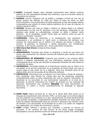 30. GUEST: (huésped) Palabra clave utilizada comúnmente para obtener archivos
      publicos de una computadora llamada host (anfitrión), que es el servidor donde se
      encuentran los archivos.
31.   GUSANO: (worm). Programa que se duplica y propaga a través de una red. El
      primer gusano fue definido en 1982 por Shoch & Hupp de Xerox en ACM
      Communications. Una característica de estos programas es que sólo pueden afectar
      computadoras que utilicen el mismo sistema operativo (en el caso de Internet, el
      sistema operativo UNIX).
32.   HACKER: Persona que viola un código y obtiene un ingreso ilegal a un sistema
      computarizado (ya sea una PC personal o una red bancaria), explorando en los
      sistemas para probar su vulnerabilidad, cometer un delito u obtener cierto
      beneficio. En la actualidad, existen varios tipos de hackers, entre los que se
      incluyen los llamados "crackers".
33.   HARDWARE: Todos los elementos y el equipamiento que componen la
      computadora y se consideran la "parte dura', a diferencia del software, que
      contiene las instrucciones que le indican a la máquina las tareas a realizar. El
      monitor, el gabinete, la impresora y demás dispositivos son considerados
      hardware. A los mouses, joysticks, etc., se los suele llamar accesorios.
34.   HDD (Hard Disk Drive): Unidad de Disco Rígido
35.   HELP: Ayuda
36.   HERRAMIENTA: Funciones que ofrece un programa a través de una barra con
      íconos, que representan los distintos recursos del software para realizar una tarea
      determinada.
37.   HERRAMIENTA DE BÚSQUEDA: Programa que permite a los usuarios definir
      criterios o palabras relacionadas con una información requerida, siendo otras
      computadoras de la red las que efectúan la búsqueda indicando los sitios donde se
      encuentran los datos.
38.   HIPERMEDIA: Tecnología basada en el hipervínculo (enlace) que se utiliza en la
      actualidad, en la que los contenidos no se presentan de forma lineal, sino que el
      usuario elige en qué orden los va a observar. Está muy difundida tanto en las
      páginas Web como en las ayudas de los diferentes software.
39.   HIPERTEXTO: Información que se relaciona con otros datos a través de enlaces o
      links resaltados. Esta técnica fue creada para que los programas respondan
      inmediatamente sobre un tema relacionado del cual se requiere información. El
      hipertexto se ha convertido en una herramienta importante en el área de la
      educación, al permitir seleccionar los “textos” de acuerdo con los intereses del
      educando. Documentos que contienen ENLACES con otros documentos: al
      seleccionar un enlace o vínculo automáticamente se despliega el segundo
      documento.


40. HOME PAGE: Página principal de un sitio de la World Wide Web escrita en el
    lenguaje de programación para Internet, HTML. La home page es la primera página
    que los visitantes ven al ingresar a un sitio. Generalmente, los sitios pertenecientes
    a las grandes compañías u organizaciones oficiales presentan sus home page con
    todos los enlaces hipertextuales hacia los servicios y productos que ofrecen, como
    así también a sus anunciantes. Es la fachada de un sitio y se suelen ver imágenes
    muy elaboradas, con empleo de movimiento y sonido.
41. HOST: Unidad, software o persona que "hospeda” y controla un servicio en
    particular. A los usuarios de este servicio se los llama guests (invitados)
    Computadora a la que tenemos acceso de diversas formas (telnet, FTP, World Wide
                                      Página 14 de 39
 