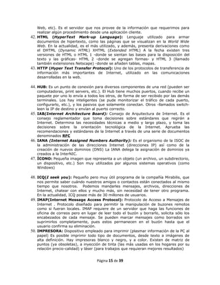 Web, etc). Es el servidor que nos provee de la información que requerimos para
    realizar algún procedimiento desde una aplicación cliente.
42. HTML (HyperText Mark-up Language): Lenguaje utilizado para armar
    documentos de hipertexto, como las páginas que se visualizan en la World Wide
    Web. En la actualidad, es el más utilizado, y además, presenta derivaciones como
    el DHTML (Dynamic HTML) XHTML (Extended HTML) A la fecha existen tres
    versiones de HTML o HTML 1 -donde se sientan las bases para la disposición del
    texto y las gráficas- HTML 2 -donde se agregan formas- y HTML 3 (llamado
    también extensiones Netscape) -donde se añaden tablas, mapas.
43. HTTP (Hyper Text Transfer Protocol): Uno de los protocolos de transferencia de
    información más importantes de Internet, utilizado en las comunicaciones
    desarrolladas en la web.

44. HUB: Es un punto de conexión para diversos componentes de una red (pueden ser
    computadoras, print servers, etc.). El Hub tiene muchos puertos, cuando recibe un
    paquete por uno lo envía a todos los otros, de forma de ser recibido por las demás
    terminales. Los hay inteligentes (se pude monitorizar el tráfico de cada puerto,
    configurarlo, etc.), y los pasivos que solamente conectan. Otros -llamados switch-
    leen la IP de destino y envían al puerto correcto.
45. IAB(Internet Architecture Board): Consejo de Arquitectura de Internet. Es el
    consejo reglamentador que toma decisiones sobre estándares que regirán a
    Internet. Determina las necesidades técnicas a medio y largo plazo, y toma las
    decisiones sobre la orientación tecnológica de la Internet. Aprueba las
    recomendaciones y estándares de la Internet a través de una serie de documentos
    denominados RFC
46. IANA (Internet Assigned Numbers Authority): Es el organismo de la ISOC de
    la administración de las direcciones Internet (direcciones IP) así como de la
    creación de nuevos dominios (DNS) La IANA delega la asignación de dominios ya
    creados a la InterNIC.
47. ÍCONO: Pequeña imagen que representa a un objeto (un archivo, un subdirectorio,
    un dispositivo, etc.) Son muy utilizados por algunos sistemas operativos (como
    Windows)

48. ICQ(I seek you): Pequeño pero muy útil programa de la compañía Mirabilis, que
    nos permite saber cuándo nuestros amigos o contactos están conectados al mismo
    tiempo que nosotros. Podemos mandarles mensajes, archivos, direcciones de
    Internet, chatear con ellos y mucho más, sin necesidad de tener otro programa.
    En la actualidad, ICQ posee más de 30 millones de usuarios.
49. IMAP(Internet Message Access Protocol): Protocolo de Acceso a Mensajes de
    Internet . Protocolo diseñado para permitir la manipulación de buzones remotos
    como si fueran locales. IMAP requiere de un servidor que haga las funciones de
    oficina de correos pero en lugar de leer todo el buzón y borrarlo, solicita sólo los
    encabezados de cada mensaje. Se pueden marcar mensajes como borrados sin
    suprimirlos completamente, pues estos permanecen en el buzón hasta que el
    usuario confirma su eliminación.
50. IMPRESORA: Dispositivo empleado para imprimir (plasmar información de la PC al
    papel) Es posible imprimir todo tipo de documentos, desde texto a imágenes de
    alta definición. Hay impresoras blanco y negro, y a color. Existen de matriz de
    puntos (ya obsoletas), a inyección de tinta (las más usadas en los hogares por su
    relación precio-calidad) y láser (para trabajos que requieran mejores resultados)


                                    Página 15 de 39
 