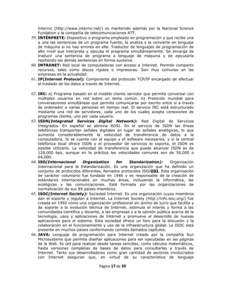 Internic (http://www.internic.net/) es mantenido además por la Nacional Science
    Fundation y la compañía de telecomunicaciones ATT.
59. INTÉRPRETE: Dispositivo o programa empleado en programación y que recibe una
    a una las sentencias de un programa fuente, la analiza y la convierte en lenguaje
    de máquina si no hay errores en ella. Traductor de lenguajes de programación de
    alto nivel que interpreta y ejecuta el programa simultáneamente. Se encarga de
    traducir una sentencia de programa a lenguaje de máquina y de ejecutarla
    repitiendo las demás sentencias en forma sucesiva.
60. INTRANET: Red local de computadoras con acceso a Internet. Permite compartir
    recursos, tales como discos rígidos o impresoras. Son muy comunes en las
    empresas en la actualidad.
61. IP(Internet Protocol): Componente del protocolo TCP/IP encargado de efectuar
    el traslado de los datos a través de Internet.

62. IRC: a) Programa basado en el modelo cliente servidor que permite conversar con
      múltiples usuarios en red sobre un tema común. b) Protocolo mundial para
      conversaciones simultáneas que permite comunicarse por escrito entre sí a través
      de ordenador a varias personas en tiempo real. El servicio IRC está estructurado
      mediante una red de servidores, cada uno de los cuales acepta conexiones de
      programas cliente, uno por cada usuario.
63.   ISDN(Integrated Services Digital Network): Red Digital de Servicios
      Integrados. En español se abrevia RDSI. En el servicio de ISDN las líneas
      telefónicas transportan señales digitales en lugar de señales analógicas, lo que
      aumenta considerablemente la velocidad de transferencia de datos a la
      computadora. Si se cuenta con el equipo y el software necesarios, y si la central
      telefónica local ofrece ISDN y el proveedor de servicios lo soporta, el ISDN es
      posible utilizarlo. La velocidad de transferencia que puede alcanzar ISDN es de
      128,000 bps, aunque en la práctica las velocidades comunes son de 56,000 o
      64,000.
64.   ISO(Internacional        Organization      for   Standarization):      Organización
      Internacional para la Estandarización. Es una organización que ha definido un
      conjunto de protocolos diferentes, llamados protocolos ISO/OSI. Esta organización
      de carácter voluntario fue fundada en 1946 y es responsable de la creación de
      estándares internacionales en muchas áreas, incluyendo la informática, las
      ecológicas y las comunicaciones. Está formada por las organizaciones de
      normalización de sus 89 países miembros.
65.   ISOC(Internet Society): Sociedad Internet. Es una organización cuyos miembros
      dan el soporte y regulan a Internet. La Internet Society (http://info.isoc.org/) fue
      creada en 1992 como una organización profesional sin ánimo de lucro que facilita y
      da soporte a la evolución técnica de Internet, estimula el interés y forma a las
      comunidades científica y docente, a las empresas y a la opinión pública acerca de la
      tecnología, usos y aplicaciones de Internet y promueve el desarrollo de nuevas
      aplicaciones para el sistema. Esta sociedad ofrece un foro para la discusión y la
      colaboración en el funcionamiento y uso de la infraestructura global. La ISOC está
      presente en muchos países conformando comités llamados capítulos.
66.   JAVA: Lenguaje de programación para Internet creado por la compañía Sun
      Microsystems que permite diseñar aplicaciones para ser ejecutadas en las páginas
      de la Web. Es útil para realizar desde tareas sencillas, como cálculos matemáticos,
      hasta versiones completas de bases de datos para consultarlas a través de
      Internet. Tanto sus desarrolladores como gran cantidad de sectores involucrados
      con Internet aseguran que, en virtud de su característica de lenguaje

                                       Página 17 de 39
 