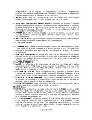 multiplataforma, es el lenguaje de programación del futuro.           Originalmente
    diseñado para manejar electrodomésticos, Java se ha convertido en el lenguaje con
    mayores perspectivas en el panorama actual de Internet.
67. JOYSTICK: Accesorio para controlar las acciones de un juego para computadoras.
    Palanca utilizada para mover el cursor en la pantalla con gran rapidez.

68. JPEG(Joint Photographic Experts Group): Extensión de archivo y estándar
    utilizado para comprimir un dibujo. Emplea variables que establecen la reducción
    deseada rápidamente y con una mínima pérdida de definición de la imagen. A
    diferencia del formato GIF, este formato no es aceptado por todos los
    visualizadores del World Wide Web.
69. JUMPER 1: Puente de metal utilizado para cerrar un circuito, ya sea un tramo
    corto de alambre o un bloque de metal cubierto de plástico que se presiona sobre
    dos pernos (pins).
70. JUSTIFICAR: Alinear equitativamente un texto con el fin de que tanto el margen
    derecho como el izquierdo queden en una línea recta vertical.
71. KEYBOARD: Teclado

72. KILOBYTE (KB): Unidad de almacenamiento utilizada en computación para medir
    1.024 bytes (un byte se compone de 8 dígitos binarios o bits). Un byte puede
    contener el equivalente a un solo carácter, como la letra "A", el signo $ o un signo
    de puntuación.
73. LAN(Local Area Network): Red de área local. Red de computadoras personales
    ubicadas dentro de un área geográfica limitada que se compone de servidores,
    estaciones de trabajo, sistemas operativos de redes y un enlace encargado de
    distribuir las comunicaciones.
74. LAPTOP: NOTEBOOK
75. LÁSER: En referencia a las impresoras, el rayo láser se utiliza para realizar
    impresiones electro-fotográficas de a una página por vez. El láser sirve para pintar
    los puntos de luz en un tambor o faja fotográfica. La tintura se aplica al tambor o a
    la faja y luego se transfiere al papel.
76. LECTORA DE CD-ROM: Unidad encargada de leer y reproducir el contenido de un
    CD-ROM. Se conecta a la computadora y se controla mediante una tarjeta que se
    enchufa a una de las ranuras de expansión. La unidad de velocidad de lectura es X.
77. LENGUAJE DE PROGRAMACIÓN: Código utilizado para la creación de programas.
    Lo utilizan los programadores (generalmente especializados en un lenguaje en
    particular) para la creación de diversas aplicaciones.
78. LÍNEA CONMUTADA: Línea conmutada. Se refiere al tipo de conexión que se
    establece usando un emulador de terminal y un módem.
79.LINK: Enlace
80. LINUX: Sistema operativo (apoyado en las normas de la GNU), similar al UNIX.
    Linux tiene todas las características que se pueden esperar de un moderno y
    flexible UNIX. Incluye multitarea real, memoria virtual, librerías compartidas,
    dirección y manejo propio de memoria y TCP/IP. Usa las características hardware
    de la familia de procesadores 386.
81. LISTA DE CORREO: Servicio de Internet al que uno se suscribe para recibir en
    forma periódica correo electrónico relacionado con un tema específico. Existen
    listas de información y de discusión. Para suscribirse, generalmente es necesario
    enviar un mensaje a una dirección determinada o ingresar nuestra dirección de
    correo electrónico en alguna página web.

                                     Página 18 de 39
 